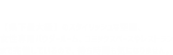 【県下最大級】のスタイリッシュな空間、女性専用パウダールーム、コミックスペースやレストランまで完備しているので、待ち時間も気になりません。